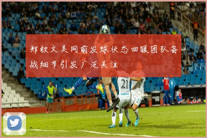 郑钦文美网前发球状态回暖团队备战细节引发广泛关注