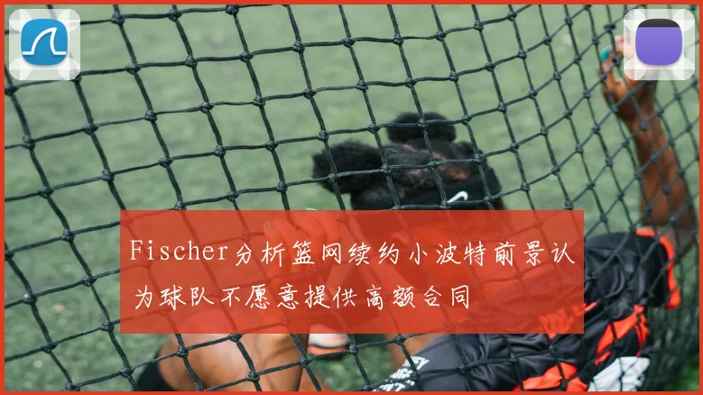 Fischer分析篮网续约小波特前景认为球队不愿意提供高额合同