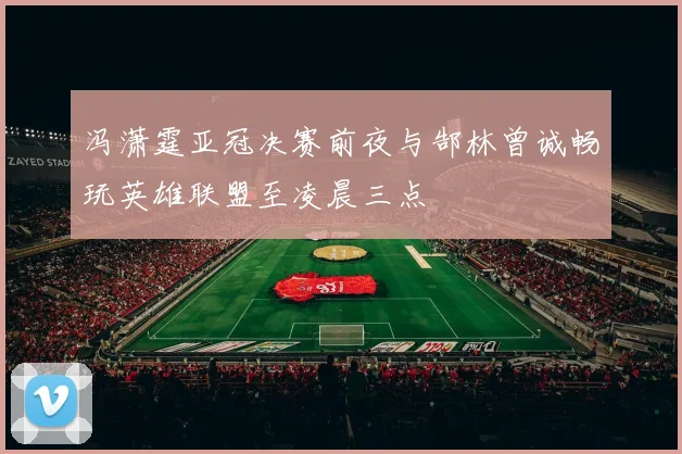 冯潇霆亚冠决赛前夜与郜林曾诚畅玩英雄联盟至凌晨三点