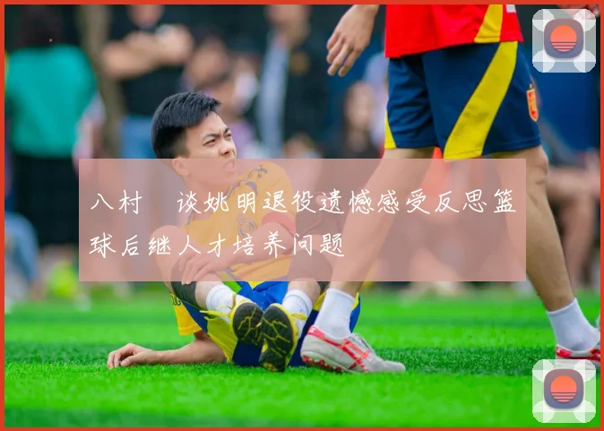 八村塁谈姚明退役遗憾感受反思篮球后继人才培养问题